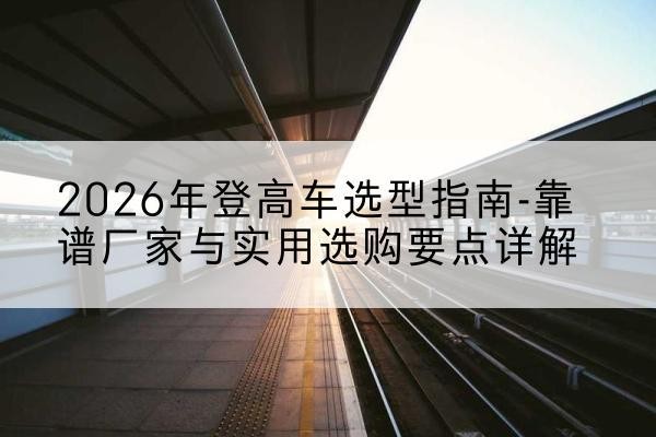 巴彦登高车厂家推荐-2026年登高车选型指南-靠谱厂家与实用选购要点详解