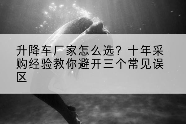 巴彦升降车厂家-怎么选?十年采购经验教你避开三个常见误区
