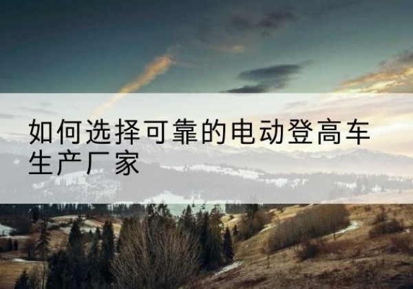 巴彦电动登高车厂家-如何选择可靠的电动登高车生产厂家