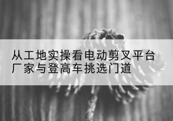 巴彦电动剪叉升降平台厂家-从工地实操看电动剪叉平台厂家与登高车挑选门道